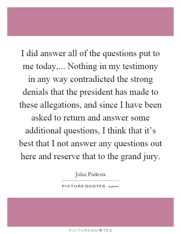 I did answer all of the questions put to me today,... Nothing in my testimony in any way contradicted the strong denials that the president has made to these allegations, and since I have been asked to return and answer some additional questions, I think that it's best that I not answer any questions out here and reserve that to the grand jury Picture Quote #1