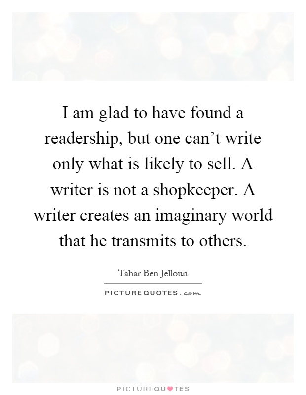 I am glad to have found a readership, but one can't write only what is likely to sell. A writer is not a shopkeeper. A writer creates an imaginary world that he transmits to others Picture Quote #1