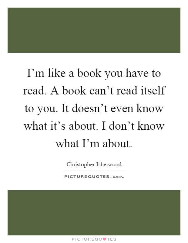 I'm like a book you have to read. A book can't read itself to you. It doesn't even know what it's about. I don't know what I'm about Picture Quote #1