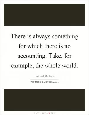 There is always something for which there is no accounting. Take, for example, the whole world Picture Quote #1