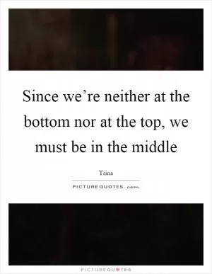 Since we’re neither at the bottom nor at the top, we must be in the middle Picture Quote #1