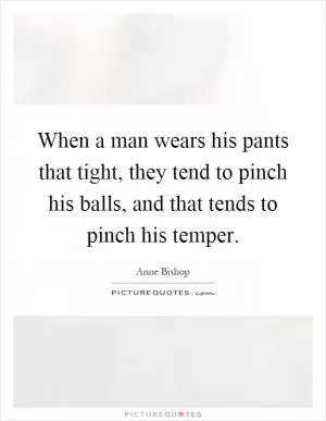 When a man wears his pants that tight, they tend to pinch his balls, and that tends to pinch his temper Picture Quote #1