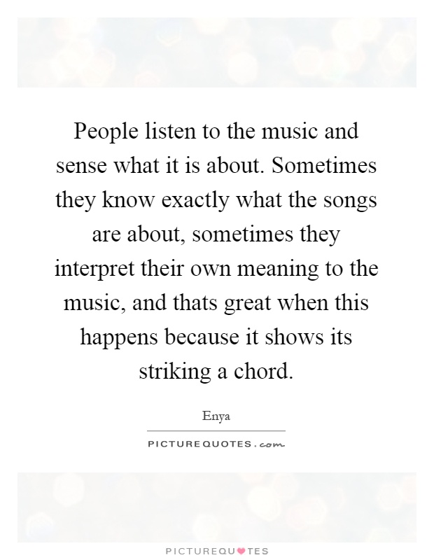 People listen to the music and sense what it is about. Sometimes they know exactly what the songs are about, sometimes they interpret their own meaning to the music, and thats great when this happens because it shows its striking a chord Picture Quote #1