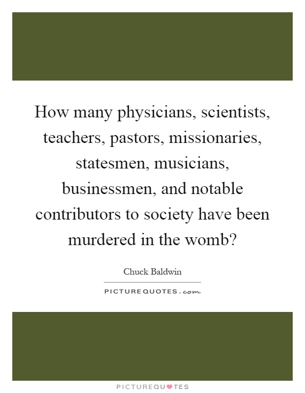 How many physicians, scientists, teachers, pastors, missionaries, statesmen, musicians, businessmen, and notable contributors to society have been murdered in the womb? Picture Quote #1