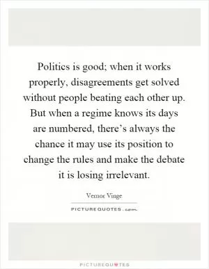 Politics is good; when it works properly, disagreements get solved without people beating each other up. But when a regime knows its days are numbered, there’s always the chance it may use its position to change the rules and make the debate it is losing irrelevant Picture Quote #1