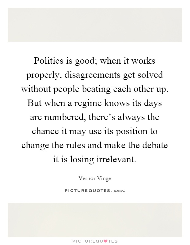 Politics is good; when it works properly, disagreements get solved without people beating each other up. But when a regime knows its days are numbered, there's always the chance it may use its position to change the rules and make the debate it is losing irrelevant Picture Quote #1