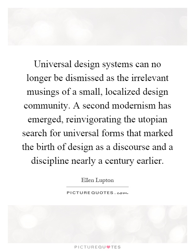 Universal design systems can no longer be dismissed as the irrelevant musings of a small, localized design community. A second modernism has emerged, reinvigorating the utopian search for universal forms that marked the birth of design as a discourse and a discipline nearly a century earlier Picture Quote #1