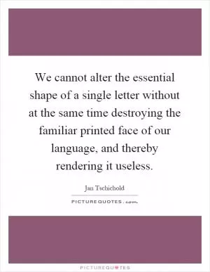 We cannot alter the essential shape of a single letter without at the same time destroying the familiar printed face of our language, and thereby rendering it useless Picture Quote #1