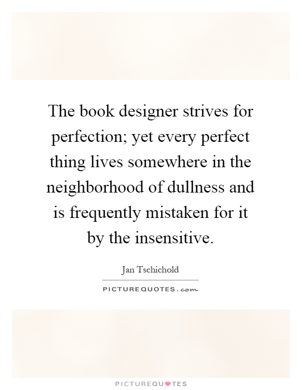 The book designer strives for perfection; yet every perfect thing lives somewhere in the neighborhood of dullness and is frequently mistaken for it by the insensitive Picture Quote #1