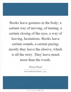 Books leave gestures in the body; a certain way of moving, of turning, a certain closing of the eyes, a way of leaving, hesitations. Books leave certain sounds, a certain pacing; mostly they leave the elusive, which is all the story. They leave much more than the words Picture Quote #1