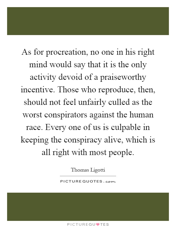 As for procreation, no one in his right mind would say that it is the only activity devoid of a praiseworthy incentive. Those who reproduce, then, should not feel unfairly culled as the worst conspirators against the human race. Every one of us is culpable in keeping the conspiracy alive, which is all right with most people Picture Quote #1