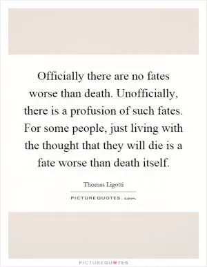 Officially there are no fates worse than death. Unofficially, there is a profusion of such fates. For some people, just living with the thought that they will die is a fate worse than death itself Picture Quote #1