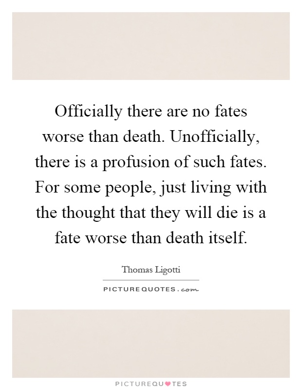 Officially there are no fates worse than death. Unofficially, there is a profusion of such fates. For some people, just living with the thought that they will die is a fate worse than death itself Picture Quote #1