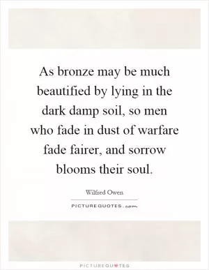 As bronze may be much beautified by lying in the dark damp soil, so men who fade in dust of warfare fade fairer, and sorrow blooms their soul Picture Quote #1