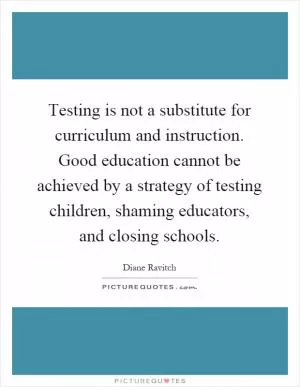 Testing is not a substitute for curriculum and instruction. Good education cannot be achieved by a strategy of testing children, shaming educators, and closing schools Picture Quote #1