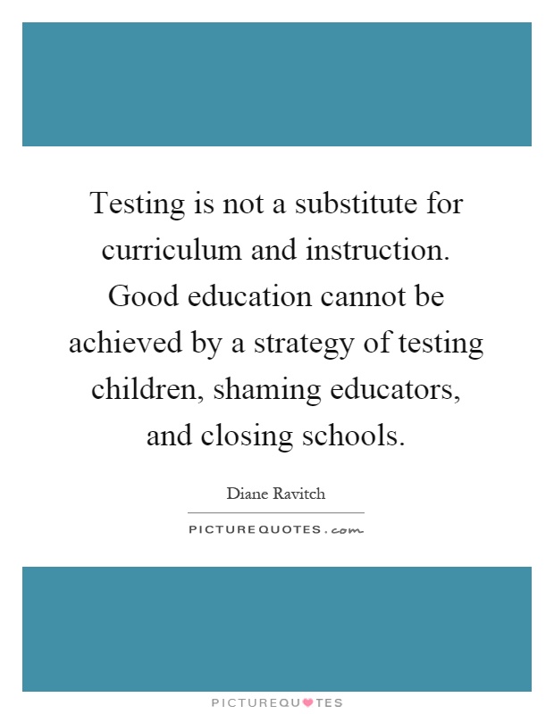 Testing is not a substitute for curriculum and instruction. Good education cannot be achieved by a strategy of testing children, shaming educators, and closing schools Picture Quote #1