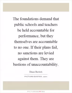 The foundations demand that public schools and teachers be held accountable for performance, but they themselves are accountable to no one. If their plans fail, no sanctions are levied against them. They are bastions of unaccountability Picture Quote #1