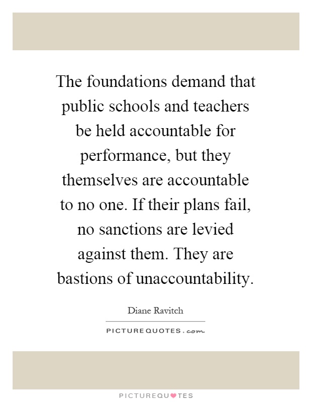 The foundations demand that public schools and teachers be held accountable for performance, but they themselves are accountable to no one. If their plans fail, no sanctions are levied against them. They are bastions of unaccountability Picture Quote #1