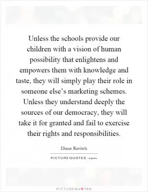 Unless the schools provide our children with a vision of human possibility that enlightens and empowers them with knowledge and taste, they will simply play their role in someone else’s marketing schemes. Unless they understand deeply the sources of our democracy, they will take it for granted and fail to exercise their rights and responsibilities Picture Quote #1