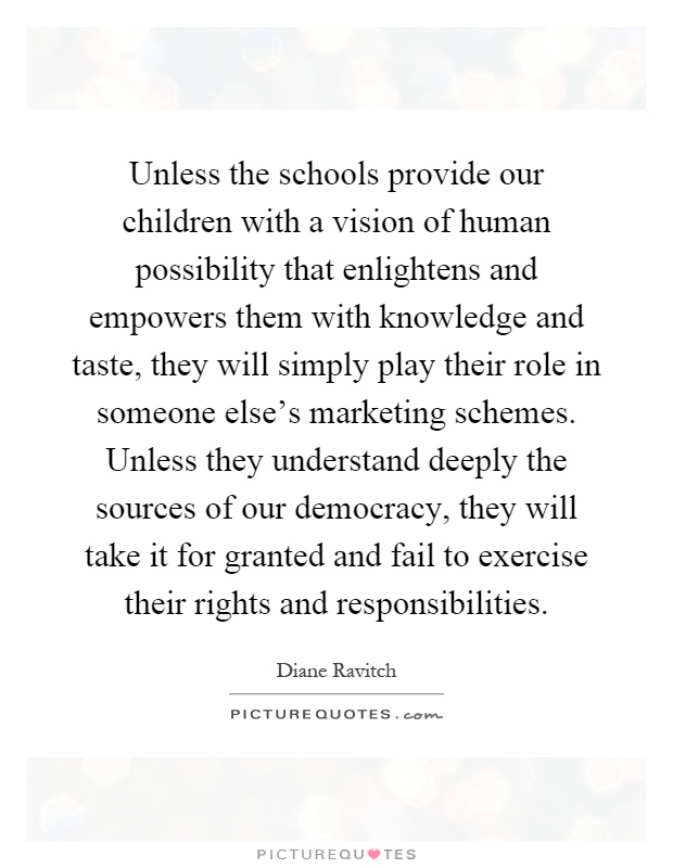 Unless the schools provide our children with a vision of human possibility that enlightens and empowers them with knowledge and taste, they will simply play their role in someone else's marketing schemes. Unless they understand deeply the sources of our democracy, they will take it for granted and fail to exercise their rights and responsibilities Picture Quote #1