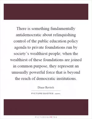 There is something fundamentally antidemocratic about relinquishing control of the public education policy agenda to private foundations run by society’s wealthiest people; when the wealthiest of these foundations are joined in common purpose, they represent an unusually powerful force that is beyond the reach of democratic institutions Picture Quote #1