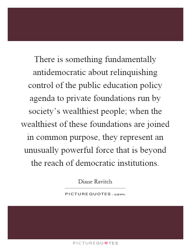 There is something fundamentally antidemocratic about relinquishing control of the public education policy agenda to private foundations run by society's wealthiest people; when the wealthiest of these foundations are joined in common purpose, they represent an unusually powerful force that is beyond the reach of democratic institutions Picture Quote #1