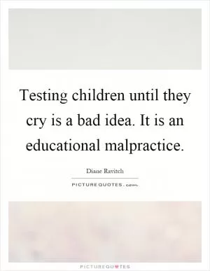 Testing children until they cry is a bad idea. It is an educational malpractice Picture Quote #1