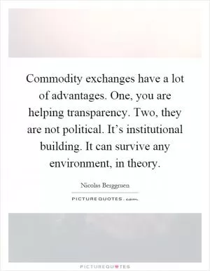 Commodity exchanges have a lot of advantages. One, you are helping transparency. Two, they are not political. It’s institutional building. It can survive any environment, in theory Picture Quote #1