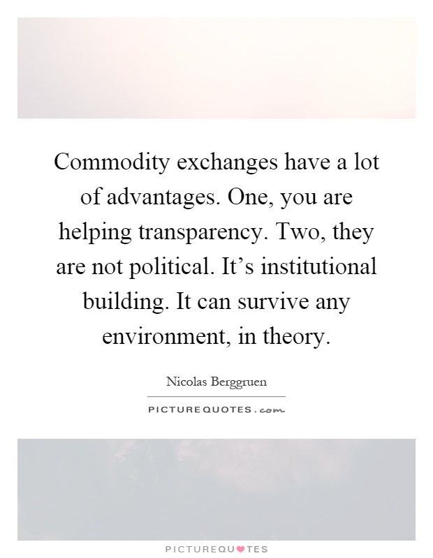 Commodity exchanges have a lot of advantages. One, you are helping transparency. Two, they are not political. It's institutional building. It can survive any environment, in theory Picture Quote #1