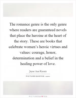 The romance genre is the only genre where readers are guaranteed novels that place the heroine at the heart of the story. These are books that celebrate women’s heroic virtues and values: courage, honor, determination and a belief in the healing power of love Picture Quote #1