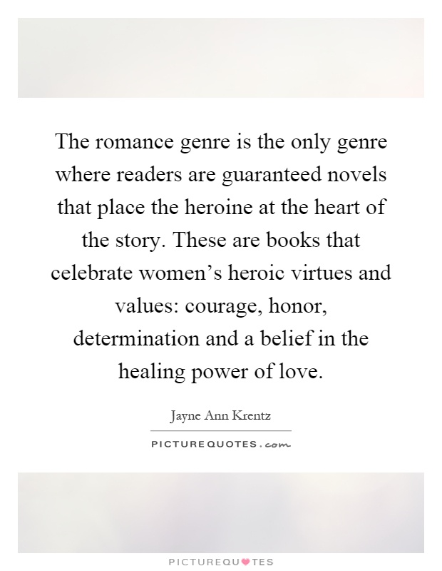 The romance genre is the only genre where readers are guaranteed novels that place the heroine at the heart of the story. These are books that celebrate women's heroic virtues and values: courage, honor, determination and a belief in the healing power of love Picture Quote #1