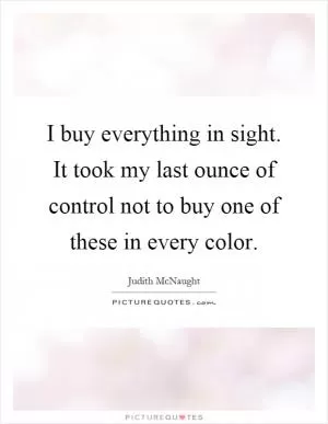 I buy everything in sight. It took my last ounce of control not to buy one of these in every color Picture Quote #1