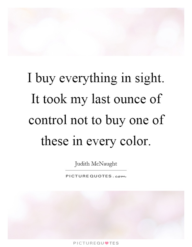 I buy everything in sight. It took my last ounce of control not to buy one of these in every color Picture Quote #1