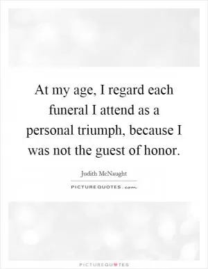 At my age, I regard each funeral I attend as a personal triumph, because I was not the guest of honor Picture Quote #1