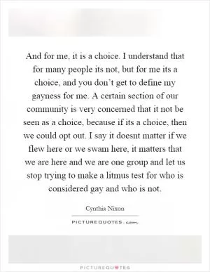 And for me, it is a choice. I understand that for many people its not, but for me its a choice, and you don’t get to define my gayness for me. A certain section of our community is very concerned that it not be seen as a choice, because if its a choice, then we could opt out. I say it doesnt matter if we flew here or we swam here, it matters that we are here and we are one group and let us stop trying to make a litmus test for who is considered gay and who is not Picture Quote #1