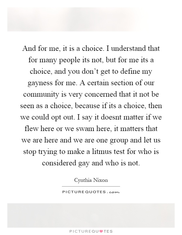 And for me, it is a choice. I understand that for many people its not, but for me its a choice, and you don't get to define my gayness for me. A certain section of our community is very concerned that it not be seen as a choice, because if its a choice, then we could opt out. I say it doesnt matter if we flew here or we swam here, it matters that we are here and we are one group and let us stop trying to make a litmus test for who is considered gay and who is not Picture Quote #1