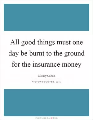All good things must one day be burnt to the ground for the insurance money Picture Quote #1