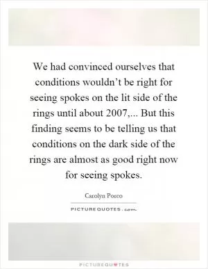 We had convinced ourselves that conditions wouldn’t be right for seeing spokes on the lit side of the rings until about 2007,... But this finding seems to be telling us that conditions on the dark side of the rings are almost as good right now for seeing spokes Picture Quote #1