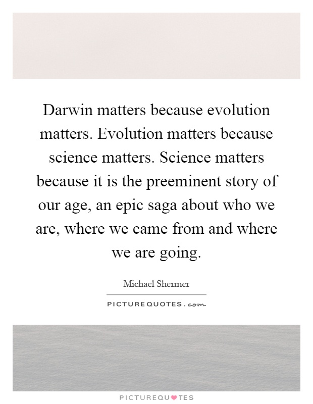 Darwin matters because evolution matters. Evolution matters because science matters. Science matters because it is the preeminent story of our age, an epic saga about who we are, where we came from and where we are going Picture Quote #1