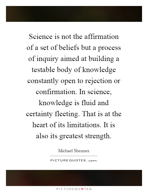 Science is not the affirmation of a set of beliefs but a process of inquiry aimed at building a testable body of knowledge constantly open to rejection or confirmation. In science, knowledge is fluid and certainty fleeting. That is at the heart of its limitations. It is also its greatest strength Picture Quote #1