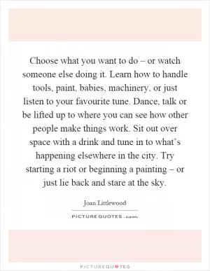 Choose what you want to do – or watch someone else doing it. Learn how to handle tools, paint, babies, machinery, or just listen to your favourite tune. Dance, talk or be lifted up to where you can see how other people make things work. Sit out over space with a drink and tune in to what’s happening elsewhere in the city. Try starting a riot or beginning a painting – or just lie back and stare at the sky Picture Quote #1