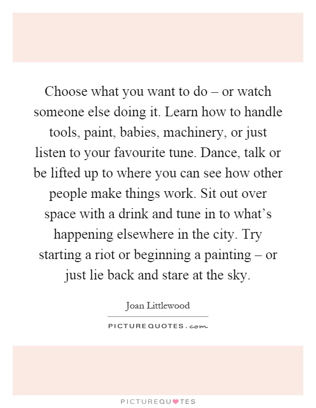 Choose what you want to do – or watch someone else doing it. Learn how to handle tools, paint, babies, machinery, or just listen to your favourite tune. Dance, talk or be lifted up to where you can see how other people make things work. Sit out over space with a drink and tune in to what's happening elsewhere in the city. Try starting a riot or beginning a painting – or just lie back and stare at the sky Picture Quote #1
