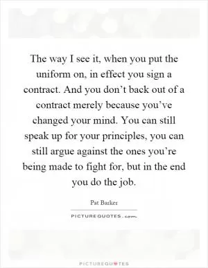 The way I see it, when you put the uniform on, in effect you sign a contract. And you don’t back out of a contract merely because you’ve changed your mind. You can still speak up for your principles, you can still argue against the ones you’re being made to fight for, but in the end you do the job Picture Quote #1