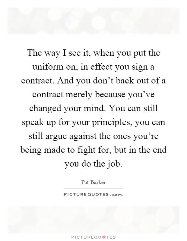 The way I see it, when you put the uniform on, in effect you sign a contract. And you don't back out of a contract merely because you've changed your mind. You can still speak up for your principles, you can still argue against the ones you're being made to fight for, but in the end you do the job Picture Quote #1