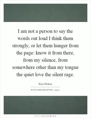 I am not a person to say the words out loud I think them strongly, or let them hunger from the page: know it from there, from my silence, from somewhere other than my tongue the quiet love the silent rage Picture Quote #1