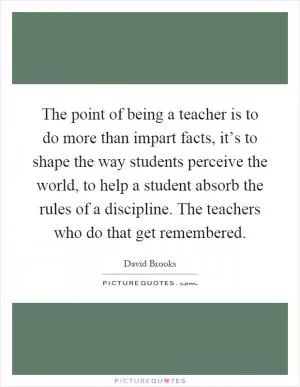 The point of being a teacher is to do more than impart facts, it’s to shape the way students perceive the world, to help a student absorb the rules of a discipline. The teachers who do that get remembered Picture Quote #1