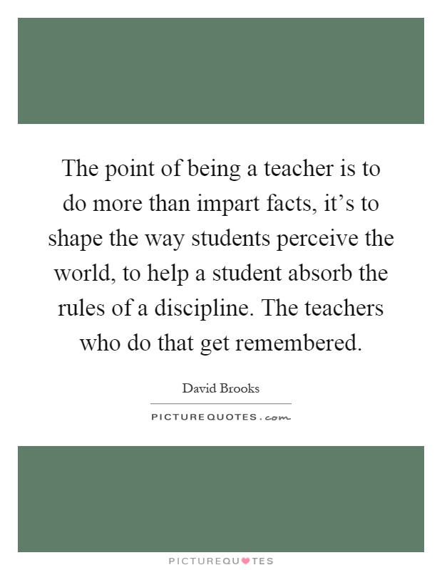 The point of being a teacher is to do more than impart facts, it's to shape the way students perceive the world, to help a student absorb the rules of a discipline. The teachers who do that get remembered Picture Quote #1