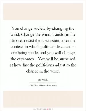 You change society by changing the wind. Change the wind, transform the debate, recast the discussion, alter the context in which political discussions are being made, and you will change the outcomes... You will be surprised at how fast the politicians adjust to the change in the wind Picture Quote #1