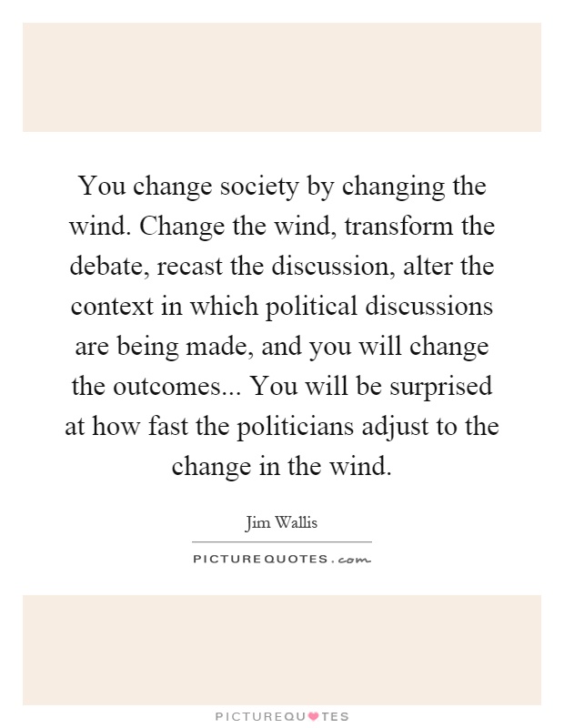 You change society by changing the wind. Change the wind, transform the debate, recast the discussion, alter the context in which political discussions are being made, and you will change the outcomes... You will be surprised at how fast the politicians adjust to the change in the wind Picture Quote #1