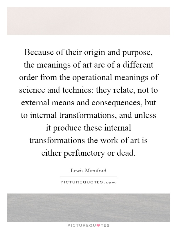 Because of their origin and purpose, the meanings of art are of a different order from the operational meanings of science and technics: they relate, not to external means and consequences, but to internal transformations, and unless it produce these internal transformations the work of art is either perfunctory or dead Picture Quote #1